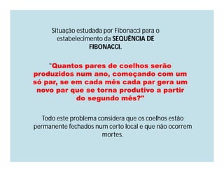 Situação estudada por Fibonacci para o
        estabelecimento da SEQUÊNCIA DE
                   FIBONACCI.

    "Quantos pares de coelhos serão
produzidos num ano, começando com um
só par, se em cada mês cada par gera um
 novo par que se torna produtivo a partir
            do segundo mês?"

   Todo este problema considera que os coelhos estão
permanente fechados num certo local e que não ocorrem
                       mortes.
 