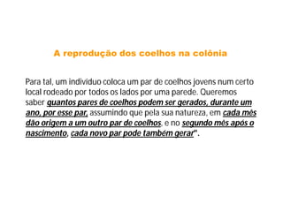 A reprodução dos coelhos na colônia


Para tal, um indivíduo coloca um par de coelhos jovens num certo
local rodeado por todos os lados por uma parede. Queremos
saber quantos pares de coelhos podem ser gerados, durante um
ano, por esse par, assumindo que pela sua natureza, em cada mês
dão origem a um outro par de coelhos, e no segundo mês após o
nascimento, cada novo par pode também gerar".
 