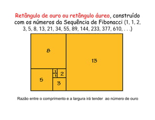 Retângulo de ouro ou retângulo áureo, construído
com os números da Sequência de Fibonacci (1, 1, 2,
   3, 5, 8, 13, 21, 34, 55, 89, 144, 233, 377, 610, . . .)
         1, 1, 2, 3, 5, 13, 21, 34, 55, 89, 144, 233




 Razão entre o comprimento e a largura irá tender ao número de ouro
 