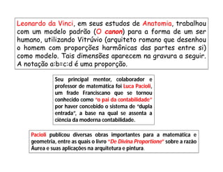 Leonardo da Vinci, em seus estudos de Anatomia, trabalhou
com um modelo padrão (O canon) para a forma de um ser
humano, utilizando Vitrúvio (arquiteto romano que desenhou
o homem com proporções harmônicas das partes entre si)
como modelo. Tais dimensões aparecem na gravura a seguir.
A notação a:b=c:d é uma proporção.

              Seu principal mentor, colaborador e
              professor de matemática foi Luca Pacioli,
              um frade Franciscano que se tornou
              conhecido como “o pai da contabilidade”
              por haver concebido o sistema de “dupla
              entrada”, a base na qual se assenta a
              ciência da moderna contabilidade.

    Pacioli publicou diversas obras importantes para a matemática e
    geometria, entre as quais o livro “De Divina Proportione” sobre a razão
    Áurea e suas aplicações na arquitetura e pintura.
 