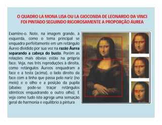 O QUADRO LA MONA LISA OU LA GIOCONDA DE LEONARDO DA VINCI
      FOI PINTADO SEGUINDO RIGOROSAMENTE A PROPORÇÃO ÁUREA

Examine-o. Note, na imagem grande, à
esquerda, como o tema principal se
enquadra perfeitamente em um retângulo
Áureo dividido por sua vez na razão Áurea
separando a cabeça do busto. Porém as
relações mais óbvias estão na própria
face. Veja, nas três reproduções à direita,
como retângulos Áureos enquadram a
face e a testa (acima), o lado direito da
face com a linha que passa pelo nariz (no
meio) e o olho e a posição da pupila
(abaixo; pode-se traçar retângulos
idênticos enquadrando o outro olho). E
veja como tudo isto agrega uma sensação
geral de harmonia e equilíbrio à pintura
 