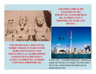 GRANDES OBRAS DO
                                            PASSADO OU DO
                                        PRESENTE, CONSTRUÍDAS
                                           DE ACORDO COM A
                                         PROPORÇÃO ÁUREA OU
                                                DIVINA,




     Abou Simbel, Templo de Ramsés.

 NOS REMETEM À REFLEXÃO
SOBRE NOSSO FUTURO COMO
   SERES HUMANOS E NOS
IMPULSIONA A CALIBRARMOS
  NOSSOS PENSAMENTOS E
 AÇÕES TAMBÉM DE ACORDO           A“Torre CN” ( “Canadian National”), símbolo da
   COM ESSA PROPORÇÃO.            cidade de Toronto, no Canadá, 553,33m total e
                                  342 m até o observatório principal está na
                                  proporção de ouro.
 