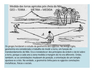 Medida das terras agrícolas pós cheia do Nilo.
    GEO = TERRA      METRIA = MEDIDA




Os gregos herdaram o estudo da geometria dos egípcios. No Antigo Egito,
geometria era considerada o trabalho de medir a terra, em função do
transbordamento do Nilo. Era o restabelecer dos princípios da ordem e da lei sobre
a terra, porque a cada ano a zona medida à margem do rio era diferente. Então,
também, se as constelações mudavam de posição, a orientação de um templo
ajustava-se a isto. Na verdade, a geometria tinha para os egípcios conotações
metafísicas, físicas e sociais.
 