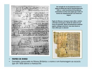 Um exemplo de uso da proporção áurea é o
                                                   papiro de Rhind que data de aproximadamente
                                                     1650 a.C. onde encontramos 85 problemas
                                                   matemáticos escritos num papiro que mede 5,5
                                                    metros de comprimento por 0,32 metros de
                                                                      largura.



                                              Papiro de Moscou é um pouco mais velho e contém
                                              a fórmula correta para o cálculo do volume de um
                                              tronco de pirâmide. Muito provalvelmente existiram
                                              papiros análogos anteriores, mas estes foram os
                                              mais velhos que se salvaram




•   PAPIRO DE RHIND
•   Exemplar conservado no Museu Britânico; o nome é em homenagem ao escocês
    que em 1858 obteve o manuscrito
 