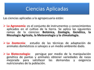Ciencias Aplicadas
Las ciencias aplicadas a la agropecuaria están:
 La Agronomía: es el conjunto de instrumentos y conocimientos
aplicados en el cultivo de la tierra. Se aplica las siguientes
ramas de la ciencias: Botánica, Zoología, Genética, la
Mesología Agrícola, la Meteorología y la climatología.
 La Zootecnia: estudio de las técnicas de adaptación de
animales domésticos o salvajes a un medio ambiente dado.
 La Biotecnología: persigue por medio de la manipulación
genética de pantas y animales obtener variedades de razas
mejorada para satisfacer las demandas y exigencia
nutricionales de la población.

 