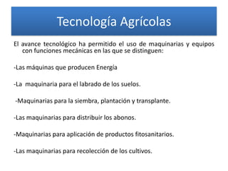 Tecnología Agrícolas
El avance tecnológico ha permitido el uso de maquinarias y equipos
con funciones mecánicas en las que se distinguen:
-Las máquinas que producen Energía
-La maquinaria para el labrado de los suelos.
-Maquinarias para la siembra, plantación y transplante.
-Las maquinarias para distribuir los abonos.

-Maquinarias para aplicación de productos fitosanitarios.
-Las maquinarias para recolección de los cultivos.

 
