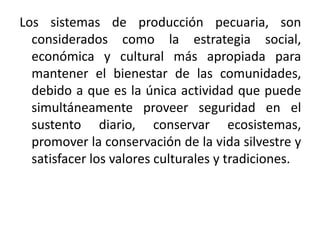 Los sistemas de producción pecuaria, son
considerados como la estrategia social,
económica y cultural más apropiada para
mantener el bienestar de las comunidades,
debido a que es la única actividad que puede
simultáneamente proveer seguridad en el
sustento diario, conservar ecosistemas,
promover la conservación de la vida silvestre y
satisfacer los valores culturales y tradiciones.

 