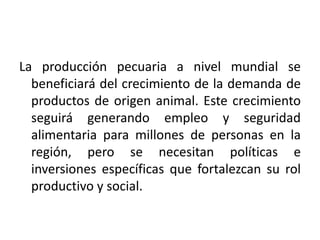 La producción pecuaria a nivel mundial se
beneficiará del crecimiento de la demanda de
productos de origen animal. Este crecimiento
seguirá generando empleo y seguridad
alimentaria para millones de personas en la
región, pero se necesitan políticas e
inversiones específicas que fortalezcan su rol
productivo y social.

 