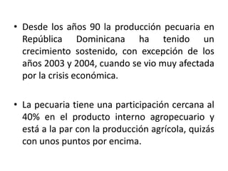 • Desde los años 90 la producción pecuaria en
República Dominicana ha tenido un
crecimiento sostenido, con excepción de los
años 2003 y 2004, cuando se vio muy afectada
por la crisis económica.
• La pecuaria tiene una participación cercana al
40% en el producto interno agropecuario y
está a la par con la producción agrícola, quizás
con unos puntos por encima.

 