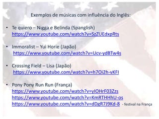 Exemplos de músicas com influência do Inglês:
• Te quiero – Nigga e Belinda (Spanglish)
https://www.youtube.com/watch?v=SzZUEdxpRts
• Immoralist – Yui Horie (Japão)
https://www.youtube.com/watch?v=Ucv-ydBTw4s
• Crossing Field – Lisa (Japão)
https://www.youtube.com/watch?v=h7Oi2h-vKFI
• Pony Pony Run Run (França)
https://www.youtube.com/watch?v=yIOHrF03Zzs
https://www.youtube.com/watch?v=KmRTHHhU-os
https://www.youtube.com/watch?v=dDgR7J9Kd-8 - festival na França
 