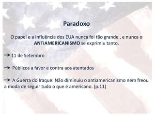 Paradoxo
O papel e a influência dos EUA nunca foi tão grande , e nunca o
ANTIAMERICANISMO se exprimiu tanto.
11 de Setembro
Públicos a favor e contra aos atentados
A Guerra do Iraque: Não diminuiu o antiamericanismo nem freou
a moda de seguir tudo o que é americano. (p.11)
 