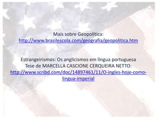 Mais sobre Geopolítica:
http://www.brasilescola.com/geografia/geopolitica.htm
Estrangeirismos: Os anglicismos em língua portuguesa
Tese de MARCELLA CASCIONE CERQUEIRA NETTO:
http://www.scribd.com/doc/14897461/11/O-ingles-hoje-como-
lingua-imperial
 