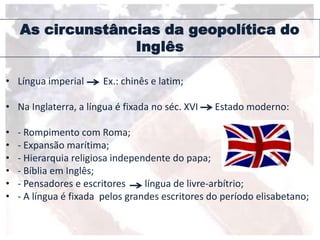 As circunstâncias da geopolítica do
Inglês
• Língua imperial Ex.: chinês e latim;
• Na Inglaterra, a língua é fixada no séc. XVI Estado moderno:
• - Rompimento com Roma;
• - Expansão marítima;
• - Hierarquia religiosa independente do papa;
• - Bíblia em Inglês;
• - Pensadores e escritores língua de livre-arbítrio;
• - A língua é fixada pelos grandes escritores do período elisabetano;
 