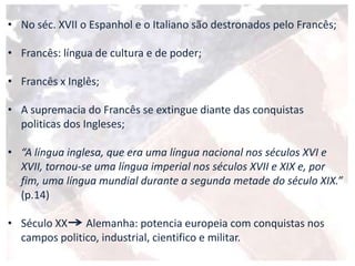 • No séc. XVII o Espanhol e o Italiano são destronados pelo Francês;
• Francês: língua de cultura e de poder;
• Francês x Inglês;
• A supremacia do Francês se extingue diante das conquistas
politicas dos Ingleses;
• “A língua inglesa, que era uma língua nacional nos séculos XVI e
XVII, tornou-se uma língua imperial nos séculos XVII e XIX e, por
fim, uma língua mundial durante a segunda metade do século XIX.”
(p.14)
• Século XX Alemanha: potencia europeia com conquistas nos
campos politico, industrial, cientifico e militar.
 