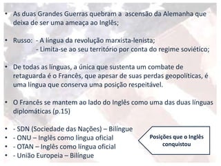• As duas Grandes Guerras quebram a ascensão da Alemanha que
deixa de ser uma ameaça ao Inglês;
• Russo: - A língua da revolução marxista-lenista;
- Limita-se ao seu território por conta do regime soviético;
• De todas as línguas, a única que sustenta um combate de
retaguarda é o Francês, que apesar de suas perdas geopolíticas, é
uma língua que conserva uma posição respeitável.
• O Francês se mantem ao lado do Inglês como uma das duas línguas
diplomáticas (p.15)
• - SDN (Sociedade das Nações) – Bilíngue
• - ONU – Inglês como língua oficial
• - OTAN – Inglês como língua oficial
• - União Europeia – Bilíngue
Posições que o Inglês
conquistou
 