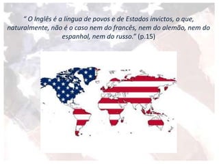 “ O Inglês é a língua de povos e de Estados invictos, o que,
naturalmente, não é o caso nem do francês, nem do alemão, nem do
espanhol, nem do russo.” (p.15)
 