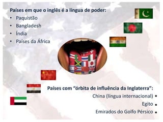 Países em que o inglês é a língua de poder:
• Paquistão
• Bangladesh
• Índia
• Países da África
Países com “órbita de influência da Inglaterra”:
China (língua internacional)
Egito
Emirados do Golfo Pérsico
 