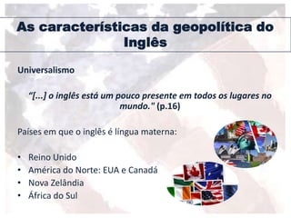 As características da geopolítica do
Inglês
Universalismo
“[...] o inglês está um pouco presente em todos os lugares no
mundo." (p.16)
Países em que o inglês é língua materna:
• Reino Unido
• América do Norte: EUA e Canadá
• Nova Zelândia
• África do Sul
 