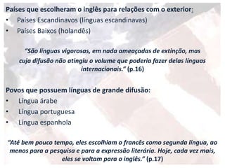 Países que escolheram o inglês para relações com o exterior:
• Países Escandinavos (línguas escandinavas)
• Países Baixos (holandês)
“São línguas vigorosas, em nada ameaçadas de extinção, mas
cuja difusão não atingiu o volume que poderia fazer delas línguas
internacionais.” (p.16)
Povos que possuem línguas de grande difusão:
• Língua árabe
• Língua portuguesa
• Língua espanhola
“Até bem pouco tempo, eles escolhiam o francês como segunda língua, ao
menos para a pesquisa e para a expressão literária. Hoje, cada vez mais,
eles se voltam para o inglês.” (p.17)
 