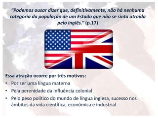 “Podemos ousar dizer que, definitivamente, não há nenhuma
categoria da população de um Estado que não se sinta atraída
pelo inglês.” (p.17)
Essa atração ocorre por três motivos:
• Por ser uma língua materna
• Pela perenidade da influência colonial
• Pelo peso político do mundo de língua inglesa, sucesso nos
âmbitos da vida científica, econômica e industrial
 