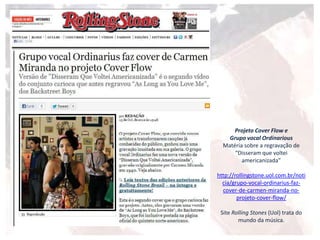 Projeto Cover Flow e
Grupo vocal Ordinarious
Matéria sobre a regravação de
“Disseram que voltei
americanizada”
http://rollingstone.uol.com.br/noti
cia/grupo-vocal-ordinarius-faz-
cover-de-carmen-miranda-no-
projeto-cover-flow/
Site Rolling Stones (Uol) trata do
mundo da música.
 