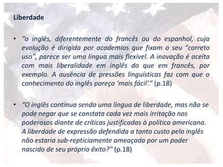 Liberdade
• “o inglês, diferentemente do francês ou do espanhol, cuja
evolução é dirigida por academias que fixam o seu "correto
uso", parece ser uma língua mais flexível. A inovação é aceita
com mais liberalidade em inglês do que em francês, por
exemplo. A ausência de pressões linguísticas faz com que o
conhecimento do inglês pareça ‘mais fácil’.” (p.18)
• “O inglês continua sendo uma língua de liberdade, mas não se
pode negar que se constata cada vez mais irritação nos
poderosos diante de críticas justificadas à política americana.
A liberdade de expressão defendida a tanto custo pelo inglês
não estaria sub-repticiamente ameaçada por um poder
nascido de seu próprio êxito?” (p.18)
 