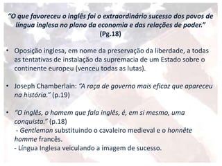 • Oposição inglesa, em nome da preservação da liberdade, a todas
as tentativas de instalação da supremacia de um Estado sobre o
continente europeu (venceu todas as lutas).
• Joseph Chamberlain: “A raça de governo mais eficaz que apareceu
na história.” (p.19)
• “O inglês, o homem que fala inglês, é, em si mesmo, uma
conquista.” (p.18)
- Gentleman substituindo o cavaleiro medieval e o honnête
homme francês.
- Língua Inglesa veiculando a imagem de sucesso.
“O que favoreceu o inglês foi o extraordinário sucesso dos povos de
língua inglesa no plano da economia e das relações de poder.”
(Pg.18)
 