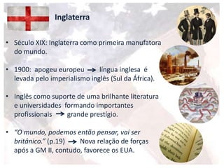 Inglaterra
• Século XIX: Inglaterra como primeira manufatora
do mundo.
• 1900: apogeu europeu língua inglesa é
levada pelo imperialismo inglês (Sul da África).
• Inglês como suporte de uma brilhante literatura
e universidades formando importantes
profissionais grande prestígio.
• “O mundo, podemos então pensar, vai ser
britânico.” (p.19) Nova relação de forças
após a GM II, contudo, favorece os EUA.
 