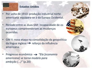 Estados Unidos
• Por volta de 1910: produção industrial norte-
americana equipara-se à da Europa Ocidental.
• Período entre as duas GM: incapacidade de os
europeus compreenderam as mudanças
ocorridas.
• GM II: nova etapa na consolidação da geopolítica
da língua inglesa reforço da influência
americana.
• Progresso econômico “Ela *economia
americana] se torna modelo para
ambição (...)” (p.20)
 