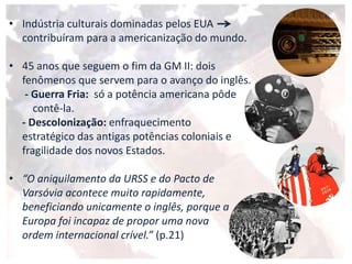 • Indústria culturais dominadas pelos EUA
contribuíram para a americanização do mundo.
• 45 anos que seguem o fim da GM II: dois
fenômenos que servem para o avanço do inglês.
- Guerra Fria: só a potência americana pôde
contê-la.
- Descolonização: enfraquecimento
estratégico das antigas potências coloniais e
fragilidade dos novos Estados.
• “O aniquilamento da URSS e do Pacto de
Varsóvia acontece muito rapidamente,
beneficiando unicamente o inglês, porque a
Europa foi incapaz de propor uma nova
ordem internacional crível.” (p.21)
 