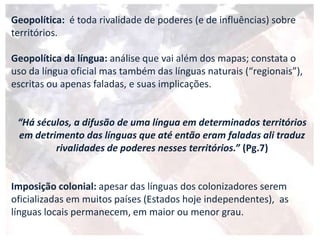 Geopolítica: é toda rivalidade de poderes (e de influências) sobre
territórios.
Geopolítica da língua: análise que vai além dos mapas; constata o
uso da língua oficial mas também das línguas naturais (“regionais”),
escritas ou apenas faladas, e suas implicações.
“Há séculos, a difusão de uma língua em determinados territórios
em detrimento das línguas que até então eram faladas ali traduz
rivalidades de poderes nesses territórios.” (Pg.7)
Imposição colonial: apesar das línguas dos colonizadores serem
oficializadas em muitos países (Estados hoje independentes), as
línguas locais permanecem, em maior ou menor grau.
 