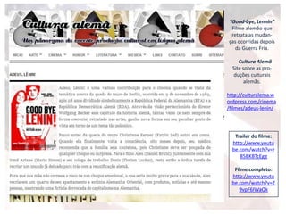 “Good-bye, Lennin”
Filme alemão que
retrata as mudan-
ças ocorridas depois
da Guerra Fria.
Cultura Alemã
Site sobre as pro-
duções culturais
alemãs.
http://culturalema.w
ordpress.com/cinema
/filmes/adeus-lenin/
Trailer do filme:
http://www.youtu
be.com/watch?v=r
85BKBTcEgg
Filme completo:
http://www.youtu
be.com/watch?v=Z
9vpF6IWaQk
 