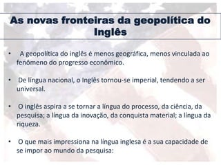 As novas fronteiras da geopolítica do
Inglês
• A geopolítica do inglês é menos geográfica, menos vinculada ao
fenômeno do progresso econômico.
• De língua nacional, o Inglês tornou-se imperial, tendendo a ser
universal.
• O inglês aspira a se tornar a língua do processo, da ciência, da
pesquisa; a língua da inovação, da conquista material; a língua da
riqueza.
• O que mais impressiona na língua inglesa é a sua capacidade de
se impor ao mundo da pesquisa:
 