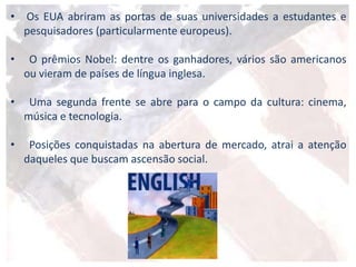 • Os EUA abriram as portas de suas universidades a estudantes e
pesquisadores (particularmente europeus).
• O prêmios Nobel: dentre os ganhadores, vários são americanos
ou vieram de países de língua inglesa.
• Uma segunda frente se abre para o campo da cultura: cinema,
música e tecnologia.
• Posições conquistadas na abertura de mercado, atrai a atenção
daqueles que buscam ascensão social.
 