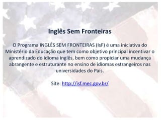Inglês Sem Fronteiras
O Programa INGLÊS SEM FRONTEIRAS (IsF) é uma iniciativa do
Ministério da Educação que tem como objetivo principal incentivar o
aprendizado do idioma inglês, bem como propiciar uma mudança
abrangente e estruturante no ensino de idiomas estrangeiros nas
universidades do País.
Site: http://isf.mec.gov.br/
 