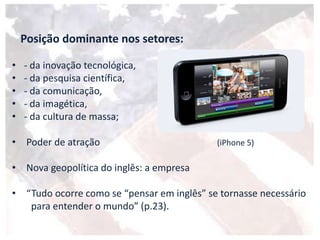 Posição dominante nos setores:
• - da inovação tecnológica,
• - da pesquisa científica,
• - da comunicação,
• - da imagética,
• - da cultura de massa;
• Poder de atração (iPhone 5)
• Nova geopolítica do inglês: a empresa
• “Tudo ocorre como se “pensar em inglês” se tornasse necessário
para entender o mundo” (p.23).
 