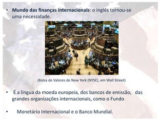 • Mundo das finanças internacionais: o inglês tornou-se
uma necessidade.
(Bolsa de Valores de New York (NYSE), em Wall Street)
• É a língua da moeda europeia, dos bancos de emissão, das
grandes organizações internacionais, como o Fundo
• Monetário Internacional e o Banco Mundial.
 