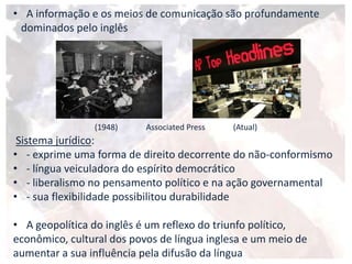 • A informação e os meios de comunicação são profundamente
dominados pelo inglês
(1948) Associated Press (Atual)
Sistema jurídico:
• - exprime uma forma de direito decorrente do não-conformismo
• - língua veiculadora do espírito democrático
• - liberalismo no pensamento político e na ação governamental
• - sua flexibilidade possibilitou durabilidade
• A geopolítica do inglês é um reflexo do triunfo político,
econômico, cultural dos povos de língua inglesa e um meio de
aumentar a sua influência pela difusão da língua
 