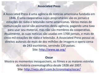 Associated Press
A Associated Press é uma agência de notícias americana fundada em
1846. É uma cooperativa cujos proprietários são os jornais e
estações de rádio e televisão norte-americanas. Vários meios de
comunicação social são assinantes desta agência, pagando uma taxa
para usar seu material, mas não são membros da cooperativa.
Atualmente, as suas notícias são usadas em 1700 jornais, e mais de
cinco mil estações de rádio e televisão. A Associated Press possui os
direitos autorais de mais de dez milhões de imagens e opera cerca
de 243 escritórios, servindo 120 países.
Site: http://www.ap.org/
Oscar
Mostra os momentos inesquecíveis, os filmes e as maiores estrelas
da história cinematográfica desde 1928 até 2007.
Site: http://veja.abril.com.br/cronologia/oscar/
 