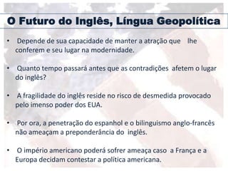 O Futuro do Inglês, Língua Geopolítica
• Depende de sua capacidade de manter a atração que lhe
conferem e seu lugar na modernidade.
• Quanto tempo passará antes que as contradições afetem o lugar
do inglês?
• A fragilidade do inglês reside no risco de desmedida provocado
pelo imenso poder dos EUA.
• Por ora, a penetração do espanhol e o bilinguismo anglo-francês
não ameaçam a preponderância do inglês.
• O império americano poderá sofrer ameaça caso a França e a
Europa decidam contestar a política americana.
 