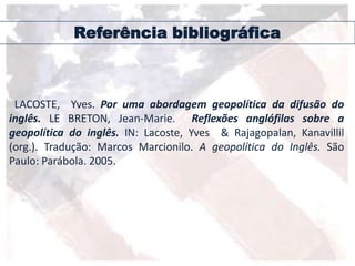 Referência bibliográfica
LACOSTE, Yves. Por uma abordagem geopolítica da difusão do
inglês. LE BRETON, Jean-Marie. Reflexões anglófilas sobre a
geopolítica do inglês. IN: Lacoste, Yves & Rajagopalan, Kanavillil
(org.). Tradução: Marcos Marcionilo. A geopolítica do Inglês. São
Paulo: Parábola. 2005.
 