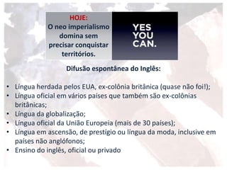 Difusão espontânea do Inglês:
• Língua herdada pelos EUA, ex-colônia britânica (quase não foi!);
• Língua oficial em vários países que também são ex-colônias
britânicas;
• Língua da globalização;
• Língua oficial da União Europeia (mais de 30 países);
• Língua em ascensão, de prestígio ou língua da moda, inclusive em
países não anglófonos;
• Ensino do inglês, oficial ou privado
HOJE:
O neo imperialismo
domina sem
precisar conquistar
territórios.
 
