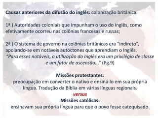 Causas anteriores da difusão do inglês: colonização britânica.
1ª.) Autoridades coloniais que impunham o uso do Inglês, como
efetivamente ocorreu nas colônias francesas e russas;
2ª.) O sistema de governo na colônias britânicas era “indireto”,
apoiando-se em notáveis autóctones que aprendiam o Inglês.
“Para esses notáveis, a utilização do Inglês era um privilégio de classe
e um fator de ascensão...” (Pg.9)
Missões protestantes:
preocupação em converter o nativo e ensiná-lo em sua própria
língua. Tradução da Bíblia em várias línguas regionais.
versus
Missões católicas:
ensinavam sua própria língua para que o povo fosse catequisado.
 