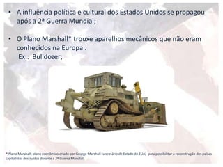 • A influência política e cultural dos Estados Unidos se propagou
após a 2ª Guerra Mundial;
• O Plano Marshall* trouxe aparelhos mecânicos que não eram
conhecidos na Europa .
Ex.: Bulldozer;
* Plano Marshall: plano econômico criado por George Marshall (secretário de Estado do EUA) para possibilitar a reconstrução dos países
capitalistas destruídos durante a 2ª Guerra Mundial.
 