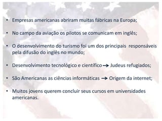 • Empresas americanas abriram muitas fábricas na Europa;
• No campo da aviação os pilotos se comunicam em inglês;
• O desenvolvimento do turismo foi um dos principais responsáveis
pela difusão do inglês no mundo;
• Desenvolvimento tecnológico e científico Judeus refugiados;
• São Americanas as ciências informáticas Origem da internet;
• Muitos jovens querem concluir seus cursos em universidades
americanas.
 