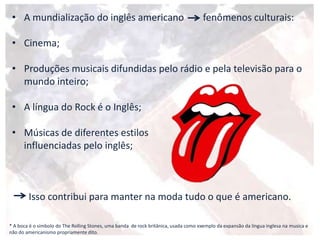 • A mundialização do inglês americano fenômenos culturais:
• Cinema;
• Produções musicais difundidas pelo rádio e pela televisão para o
mundo inteiro;
• A língua do Rock é o Inglês;
• Músicas de diferentes estilos
influenciadas pelo inglês;
Isso contribui para manter na moda tudo o que é americano.
* A boca é o símbolo do The Rolling Stones, uma banda de rock britânica, usada como exemplo da expansão da língua inglesa na musica e
não do americanismo propriamente dito.
 