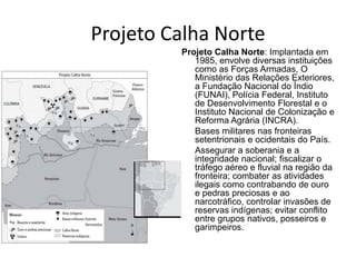 Projeto Calha Norte
Projeto Calha Norte: Implantada em
1985, envolve diversas instituições
como as Forças Armadas, O
Ministério das Relações Exteriores,
a Fundação Nacional do Índio
(FUNAI), Polícia Federal, Instituto
de Desenvolvimento Florestal e o
Instituto Nacional de Colonização e
Reforma Agrária (INCRA).
• Bases militares nas fronteiras
setentrionais e ocidentais do País.
• Assegurar a soberania e a
integridade nacional; fiscalizar o
tráfego aéreo e fluvial na região da
fronteira; combater as atividades
ilegais como contrabando de ouro
e pedras preciosas e ao
narcotráfico, controlar invasões de
reservas indígenas; evitar conflito
entre grupos nativos, posseiros e
garimpeiros.
 