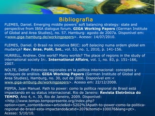 Bibliografia
FLEMES, Daniel. Emerging middle powers’ soft balancing strategy: state and
perspective from IBSA dialogue forum. GIGA Working Papers (German Institute
of Global and Area Studies), no. 57. Hamburg: agosto de 2007a. Disponível em:
<www.giga-hamburg.de/workingpapers>. Acesso: 14/07/2010.

FLEMES, Daniel. O Brasil na iniciativa BRIC: soft balacing numa ordem global em
mudança? Rev. Bras. Polít. Int., vol. 53, no. 1, 2010, p. 141-156.
HURRELL, Andrew. One world? Many worlds? The place of regions in the study of
international society In:. International Affairs, vol. 1, no. 83, p. 151–166,
2007.
NOLTE, Detlef. Potencias regionales en la política internacional: conceptos y
enfoques de análisis. GIGA Working Papers (German Institute of Global and
Area Studies), Hamburg, no. 30, out de 2006. Disponível em:<
www.giga-amburg.de/workingpapers>. Acesso em: 22/12/2008.
PIPPIA, Juan Manuel. Path to power: como la política regional de Brasil está
impactando en su status internacional. Rio de Janeiro: Revista Eletrônica do
TEMPO, Ano 4, n. 30, Rio de Janeiro, 2009. Disponível:
<http://www.tempo.tempopresente.org/index.php?
option=com_content&view=article&id=5202%3Apath-to-power-como-la-politica-
regional-de-brasil-esta-impactando&catid=207&Itemid=100076&lang=pt>.
Acesso: 5/10/10.
 