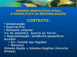 CENÁRIO GEOPOLÍTICO ATUAL:
    A GEOPOLÍTICA DA REGIONALIZAÇÃO.

              CONTEXTO:
 Globalização
 Guerrra-Fria
 Momento unipolar
11 de setembro. Guerra ao Terror.
 Regionalização: tendência geopolítica
mundial
    EU: Comitê das Regiões
    Mercosul
Estado-Nação x Estados-Regiões (Keniche
Ohmae)
 