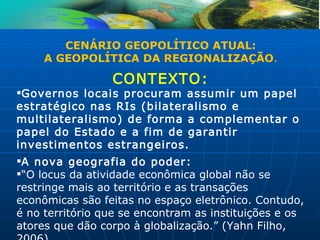 CENÁRIO GEOPOLÍTICO ATUAL:
     A GEOPOLÍTICA DA REGIONALIZAÇÃO.

                 CONTEXTO:
Governos locais procuram assumir um papel
estratégico nas RIs (bilateralismo e
multilateralismo) de forma a complementar o
papel do Estado e a fim de garantir
investimentos estrangeiros.
A nova geografia do poder:
“O locus da atividade econômica global não se
restringe mais ao território e as transações
econômicas são feitas no espaço eletrônico. Contudo,
é no território que se encontram as instituições e os
atores que dão corpo à globalização.” (Yahn Filho,
 